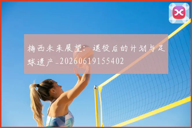 梅西未来展望：退役后的计划与足球遗产_20260619155402