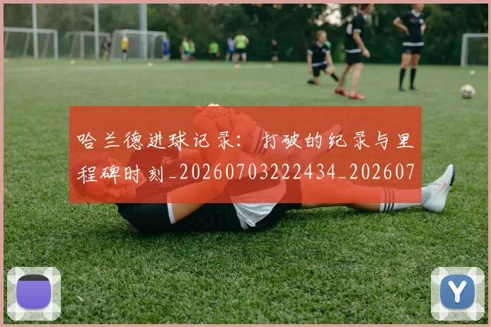 哈兰德进球记录：打破的纪录与里程碑时刻_20260703222434_20260719160426