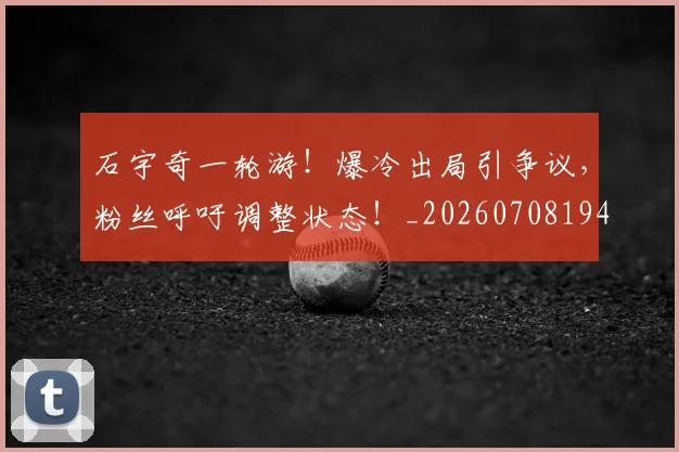 石宇奇一轮游!爆冷出局引争议,粉丝呼吁调整状态!_20260708194712