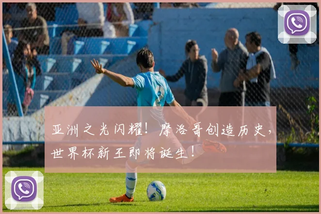 亚洲之光闪耀！摩洛哥创造历史，世界杯新王即将诞生！