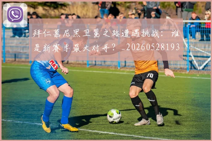 拜仁慕尼黑卫冕之路遭遇挑战:谁是新赛季最大对手?_20260528193014