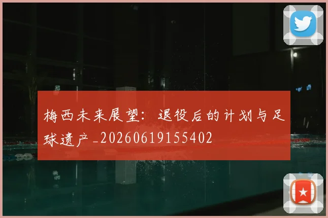 梅西未来展望:退役后的计划与足球遗产_20260619155402