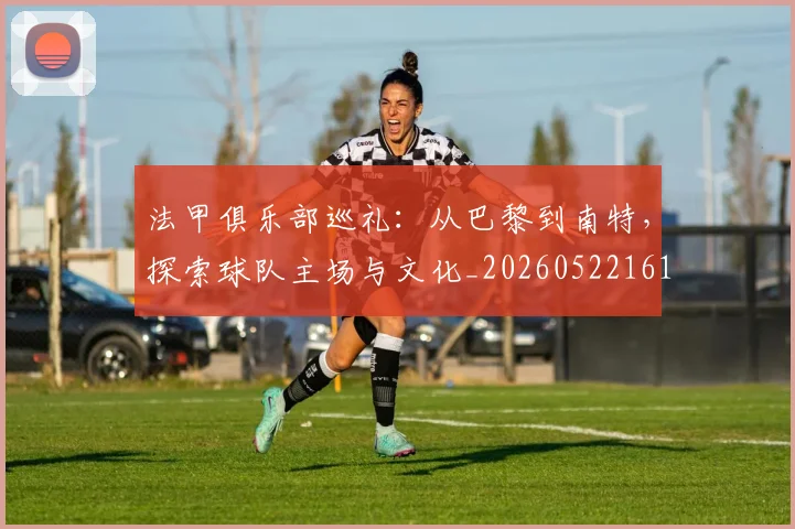 法甲俱乐部巡礼：从巴黎到南特，探索球队主场与文化_20260522161149