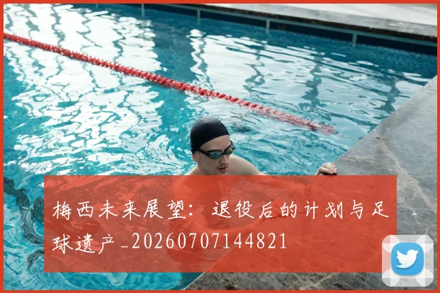 梅西未来展望：退役后的计划与足球遗产_20260707144821