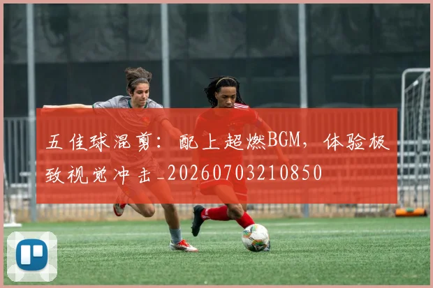 五佳球混剪：配上超燃BGM，体验极致视觉冲击_20260703210850