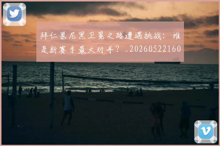 拜仁慕尼黑卫冕之路遭遇挑战:谁是新赛季最大对手?_20260522160844_20260707014608