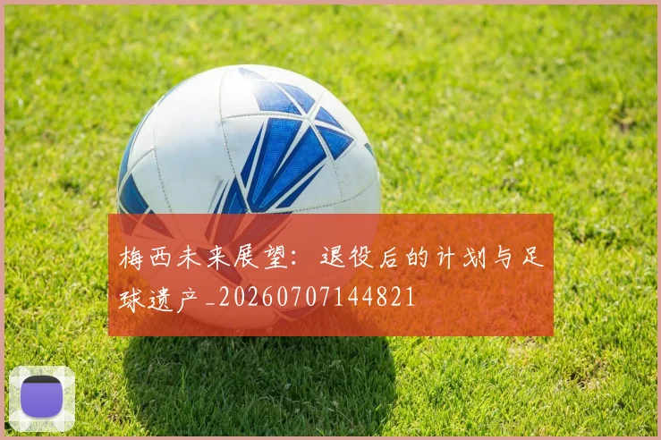 梅西未来展望:退役后的计划与足球遗产_20260707144821