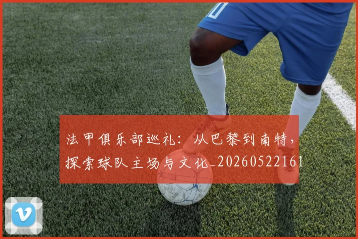 法甲俱乐部巡礼：从巴黎到南特，探索球队主场与文化_20260522161149