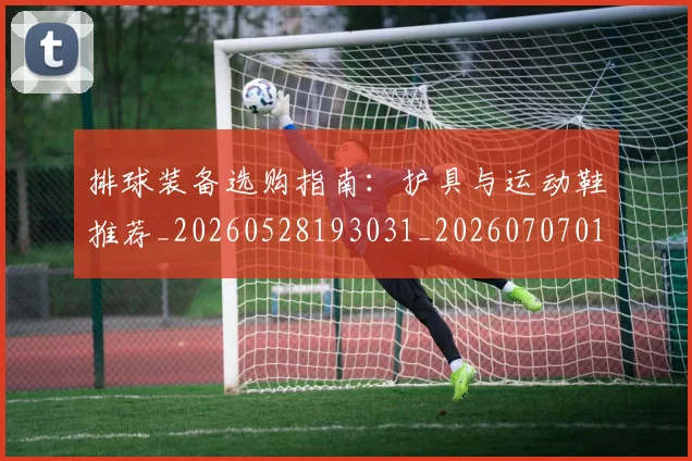 排球装备选购指南：护具与运动鞋推荐_20260528193031_20260707015328
