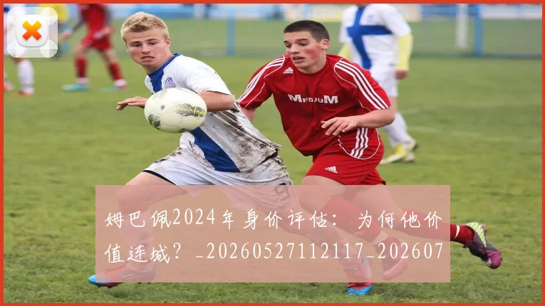 姆巴佩2024年身价评估:为何他价值连城?_20260527112117_20260703231107_20260720184234