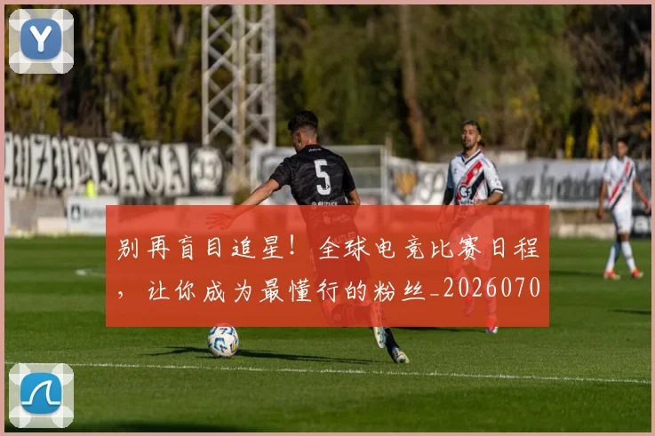 别再盲目追星！全球电竞比赛日程，让你成为最懂行的粉丝_20260707011955