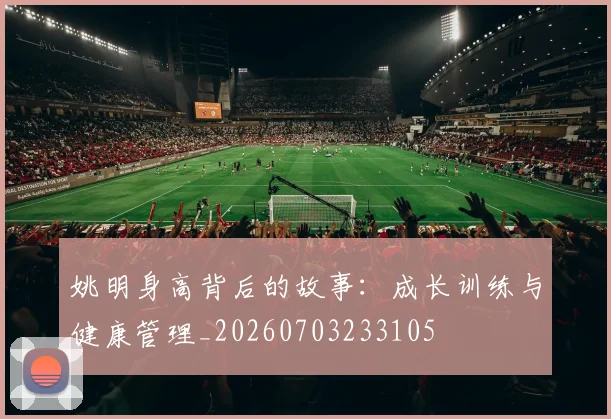 姚明身高背后的故事：成长训练与健康管理_20260703233105