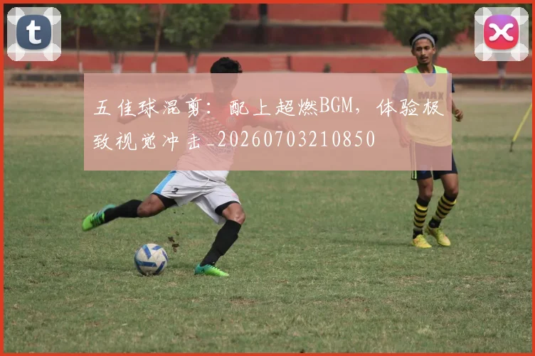 五佳球混剪：配上超燃BGM，体验极致视觉冲击_20260703210850