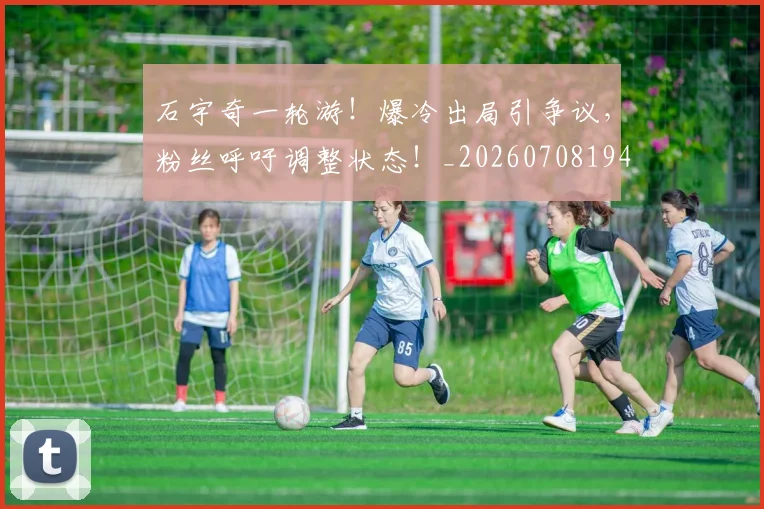 石宇奇一轮游！爆冷出局引争议，粉丝呼吁调整状态！_20260708194712