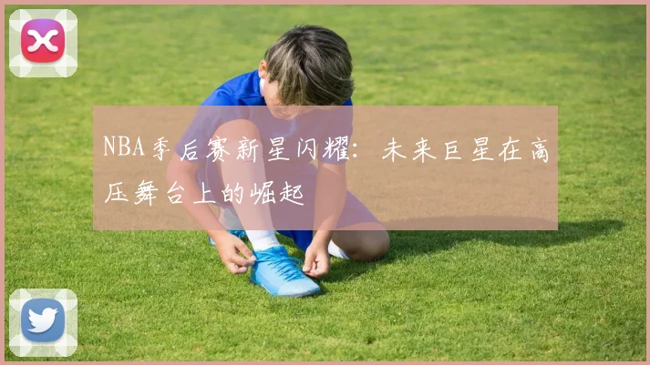 NBA季后赛新星闪耀:未来巨星在高压舞台上的崛起